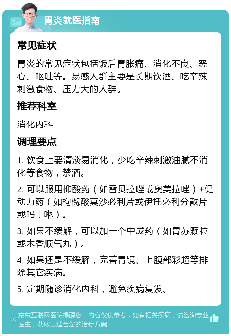 胃炎就医指南 常见症状 胃炎的常见症状包括饭后胃胀痛、消化不良、恶心、呕吐等。易感人群主要是长期饮酒、吃辛辣刺激食物、压力大的人群。 推荐科室 消化内科 调理要点 1. 饮食上要清淡易消化，少吃辛辣刺激油腻不消化等食物，禁酒。 2. 可以服用抑酸药（如雷贝拉唑或奥美拉唑）+促动力药（如枸橼酸莫沙必利片或伊托必利分散片或吗丁啉）。 3. 如果不缓解，可以加一个中成药（如胃苏颗粒或木香顺气丸）。 4. 如果还是不缓解，完善胃镜、上腹部彩超等排除其它疾病。 5. 定期随诊消化内科，避免疾病复发。