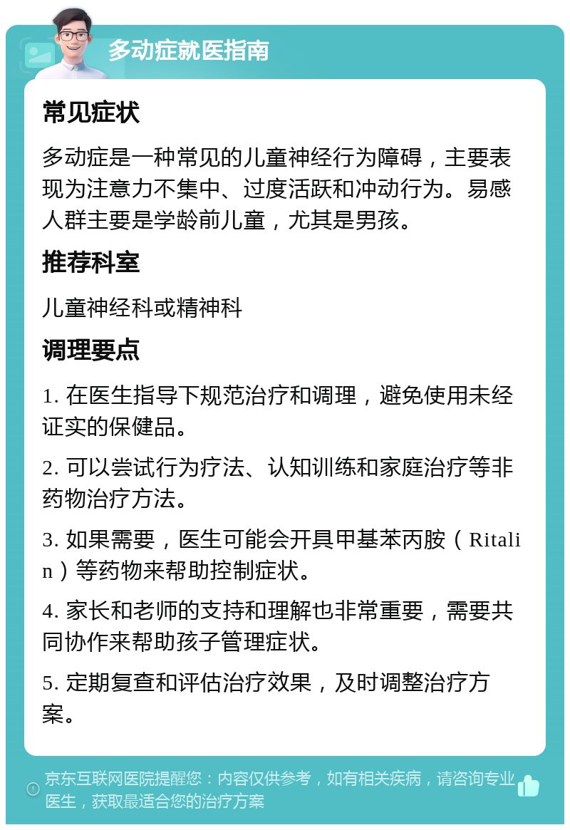 多动症就医指南 常见症状 多动症是一种常见的儿童神经行为障碍，主要表现为注意力不集中、过度活跃和冲动行为。易感人群主要是学龄前儿童，尤其是男孩。 推荐科室 儿童神经科或精神科 调理要点 1. 在医生指导下规范治疗和调理，避免使用未经证实的保健品。 2. 可以尝试行为疗法、认知训练和家庭治疗等非药物治疗方法。 3. 如果需要，医生可能会开具甲基苯丙胺（Ritalin）等药物来帮助控制症状。 4. 家长和老师的支持和理解也非常重要，需要共同协作来帮助孩子管理症状。 5. 定期复查和评估治疗效果，及时调整治疗方案。