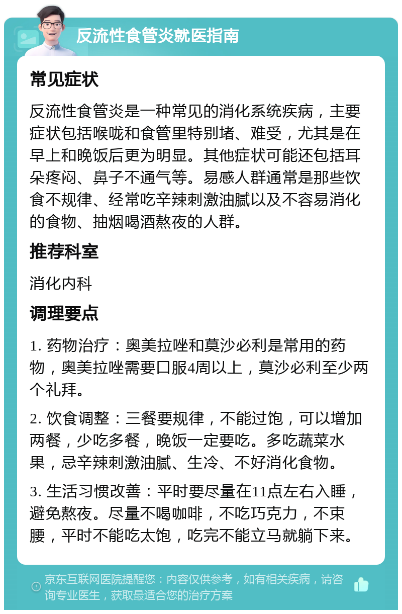 反流性食管炎就医指南 常见症状 反流性食管炎是一种常见的消化系统疾病，主要症状包括喉咙和食管里特别堵、难受，尤其是在早上和晚饭后更为明显。其他症状可能还包括耳朵疼闷、鼻子不通气等。易感人群通常是那些饮食不规律、经常吃辛辣刺激油腻以及不容易消化的食物、抽烟喝酒熬夜的人群。 推荐科室 消化内科 调理要点 1. 药物治疗：奥美拉唑和莫沙必利是常用的药物，奥美拉唑需要口服4周以上，莫沙必利至少两个礼拜。 2. 饮食调整：三餐要规律，不能过饱，可以增加两餐，少吃多餐，晚饭一定要吃。多吃蔬菜水果，忌辛辣刺激油腻、生冷、不好消化食物。 3. 生活习惯改善：平时要尽量在11点左右入睡，避免熬夜。尽量不喝咖啡，不吃巧克力，不束腰，平时不能吃太饱，吃完不能立马就躺下来。