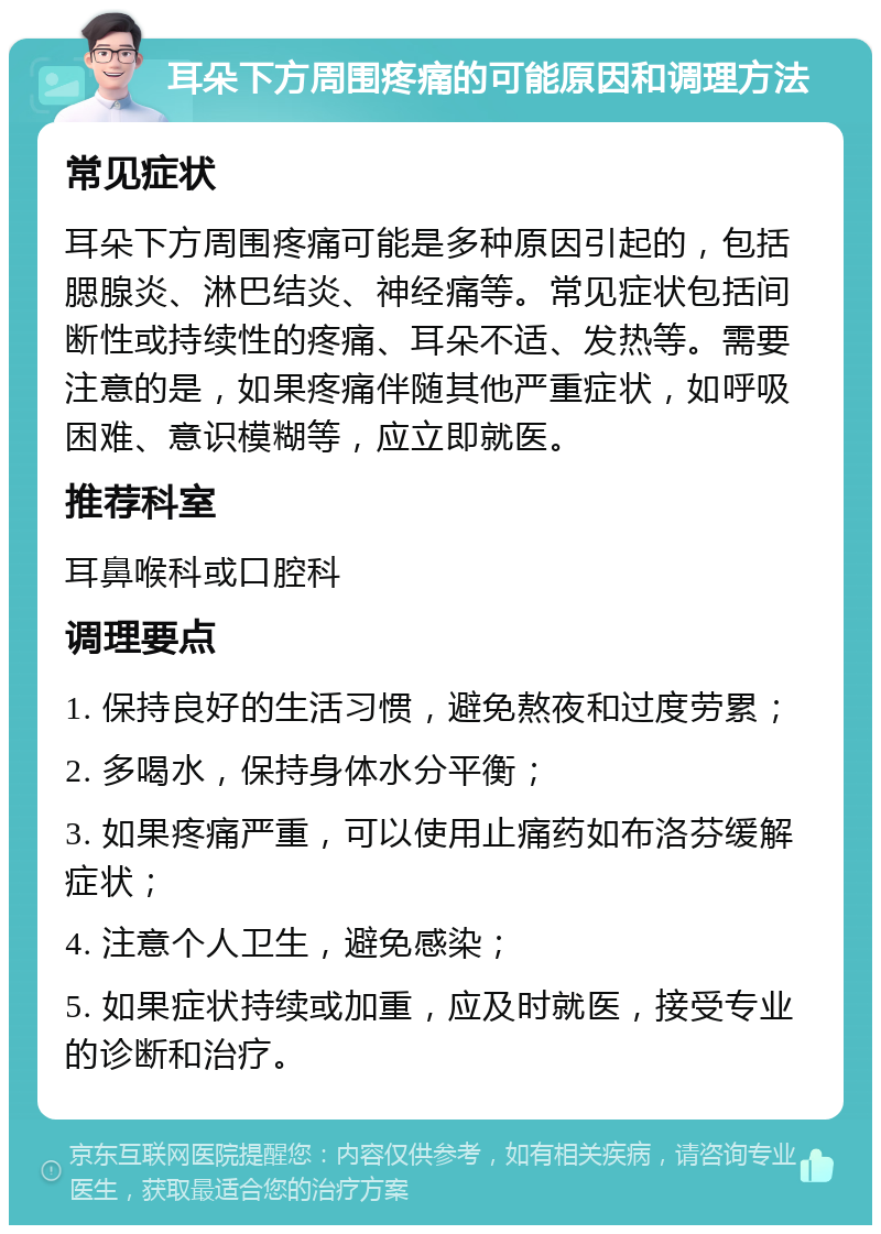 耳朵下方周围疼痛的可能原因和调理方法 常见症状 耳朵下方周围疼痛可能是多种原因引起的，包括腮腺炎、淋巴结炎、神经痛等。常见症状包括间断性或持续性的疼痛、耳朵不适、发热等。需要注意的是，如果疼痛伴随其他严重症状，如呼吸困难、意识模糊等，应立即就医。 推荐科室 耳鼻喉科或口腔科 调理要点 1. 保持良好的生活习惯，避免熬夜和过度劳累； 2. 多喝水，保持身体水分平衡； 3. 如果疼痛严重，可以使用止痛药如布洛芬缓解症状； 4. 注意个人卫生，避免感染； 5. 如果症状持续或加重，应及时就医，接受专业的诊断和治疗。