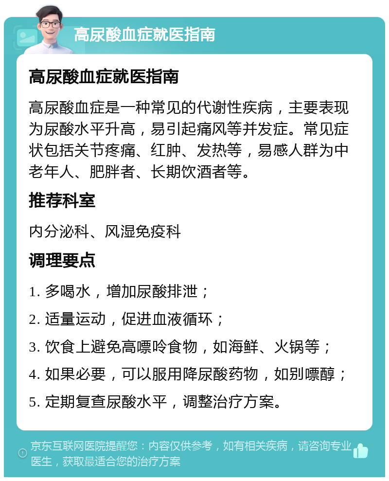 高尿酸血症就医指南 高尿酸血症就医指南 高尿酸血症是一种常见的代谢性疾病，主要表现为尿酸水平升高，易引起痛风等并发症。常见症状包括关节疼痛、红肿、发热等，易感人群为中老年人、肥胖者、长期饮酒者等。 推荐科室 内分泌科、风湿免疫科 调理要点 1. 多喝水，增加尿酸排泄； 2. 适量运动，促进血液循环； 3. 饮食上避免高嘌呤食物，如海鲜、火锅等； 4. 如果必要，可以服用降尿酸药物，如别嘌醇； 5. 定期复查尿酸水平，调整治疗方案。