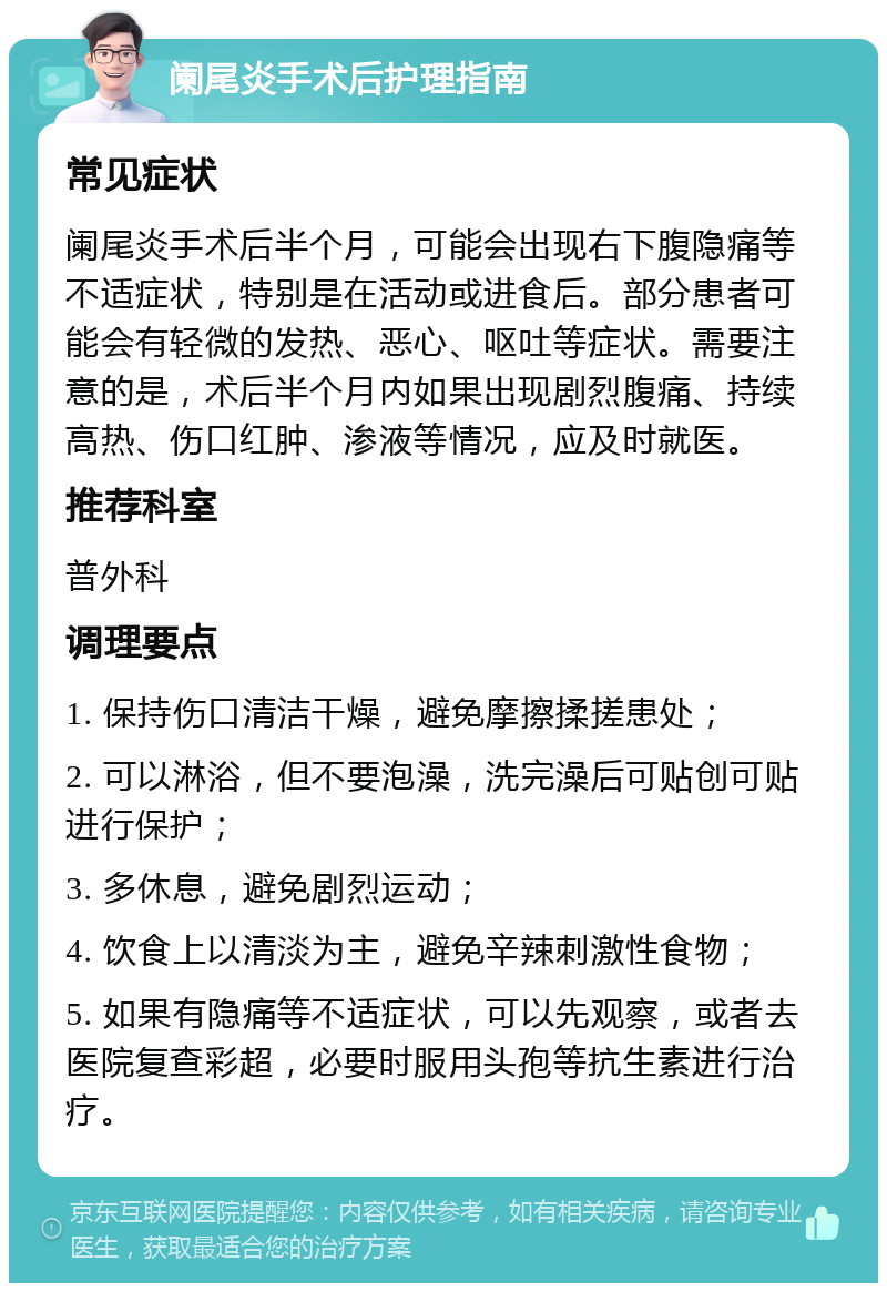 阑尾炎手术后护理指南 常见症状 阑尾炎手术后半个月，可能会出现右下腹隐痛等不适症状，特别是在活动或进食后。部分患者可能会有轻微的发热、恶心、呕吐等症状。需要注意的是，术后半个月内如果出现剧烈腹痛、持续高热、伤口红肿、渗液等情况，应及时就医。 推荐科室 普外科 调理要点 1. 保持伤口清洁干燥，避免摩擦揉搓患处； 2. 可以淋浴，但不要泡澡，洗完澡后可贴创可贴进行保护； 3. 多休息，避免剧烈运动； 4. 饮食上以清淡为主，避免辛辣刺激性食物； 5. 如果有隐痛等不适症状，可以先观察，或者去医院复查彩超，必要时服用头孢等抗生素进行治疗。