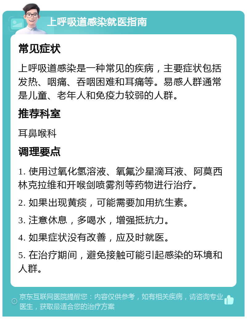 上呼吸道感染就医指南 常见症状 上呼吸道感染是一种常见的疾病，主要症状包括发热、咽痛、吞咽困难和耳痛等。易感人群通常是儿童、老年人和免疫力较弱的人群。 推荐科室 耳鼻喉科 调理要点 1. 使用过氧化氢溶液、氧氟沙星滴耳液、阿莫西林克拉维和开喉剑喷雾剂等药物进行治疗。 2. 如果出现黄痰，可能需要加用抗生素。 3. 注意休息，多喝水，增强抵抗力。 4. 如果症状没有改善，应及时就医。 5. 在治疗期间，避免接触可能引起感染的环境和人群。