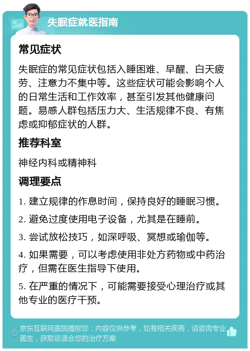 失眠症就医指南 常见症状 失眠症的常见症状包括入睡困难、早醒、白天疲劳、注意力不集中等。这些症状可能会影响个人的日常生活和工作效率，甚至引发其他健康问题。易感人群包括压力大、生活规律不良、有焦虑或抑郁症状的人群。 推荐科室 神经内科或精神科 调理要点 1. 建立规律的作息时间，保持良好的睡眠习惯。 2. 避免过度使用电子设备，尤其是在睡前。 3. 尝试放松技巧，如深呼吸、冥想或瑜伽等。 4. 如果需要，可以考虑使用非处方药物或中药治疗，但需在医生指导下使用。 5. 在严重的情况下，可能需要接受心理治疗或其他专业的医疗干预。