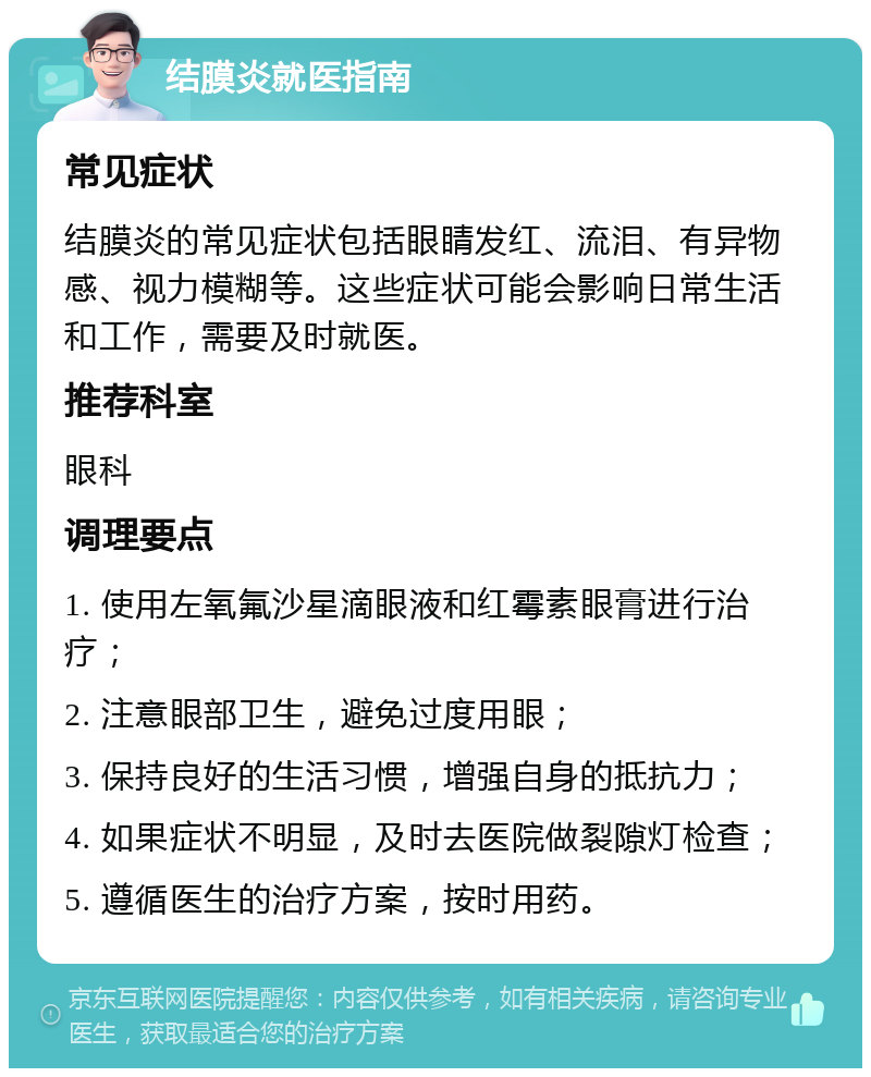 结膜炎就医指南 常见症状 结膜炎的常见症状包括眼睛发红、流泪、有异物感、视力模糊等。这些症状可能会影响日常生活和工作，需要及时就医。 推荐科室 眼科 调理要点 1. 使用左氧氟沙星滴眼液和红霉素眼膏进行治疗； 2. 注意眼部卫生，避免过度用眼； 3. 保持良好的生活习惯，增强自身的抵抗力； 4. 如果症状不明显，及时去医院做裂隙灯检查； 5. 遵循医生的治疗方案，按时用药。