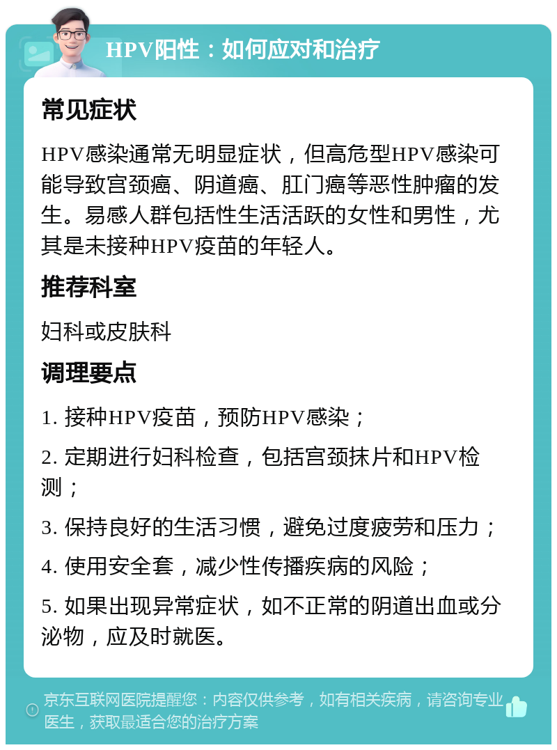 HPV阳性：如何应对和治疗 常见症状 HPV感染通常无明显症状，但高危型HPV感染可能导致宫颈癌、阴道癌、肛门癌等恶性肿瘤的发生。易感人群包括性生活活跃的女性和男性，尤其是未接种HPV疫苗的年轻人。 推荐科室 妇科或皮肤科 调理要点 1. 接种HPV疫苗，预防HPV感染； 2. 定期进行妇科检查，包括宫颈抹片和HPV检测； 3. 保持良好的生活习惯，避免过度疲劳和压力； 4. 使用安全套，减少性传播疾病的风险； 5. 如果出现异常症状，如不正常的阴道出血或分泌物，应及时就医。