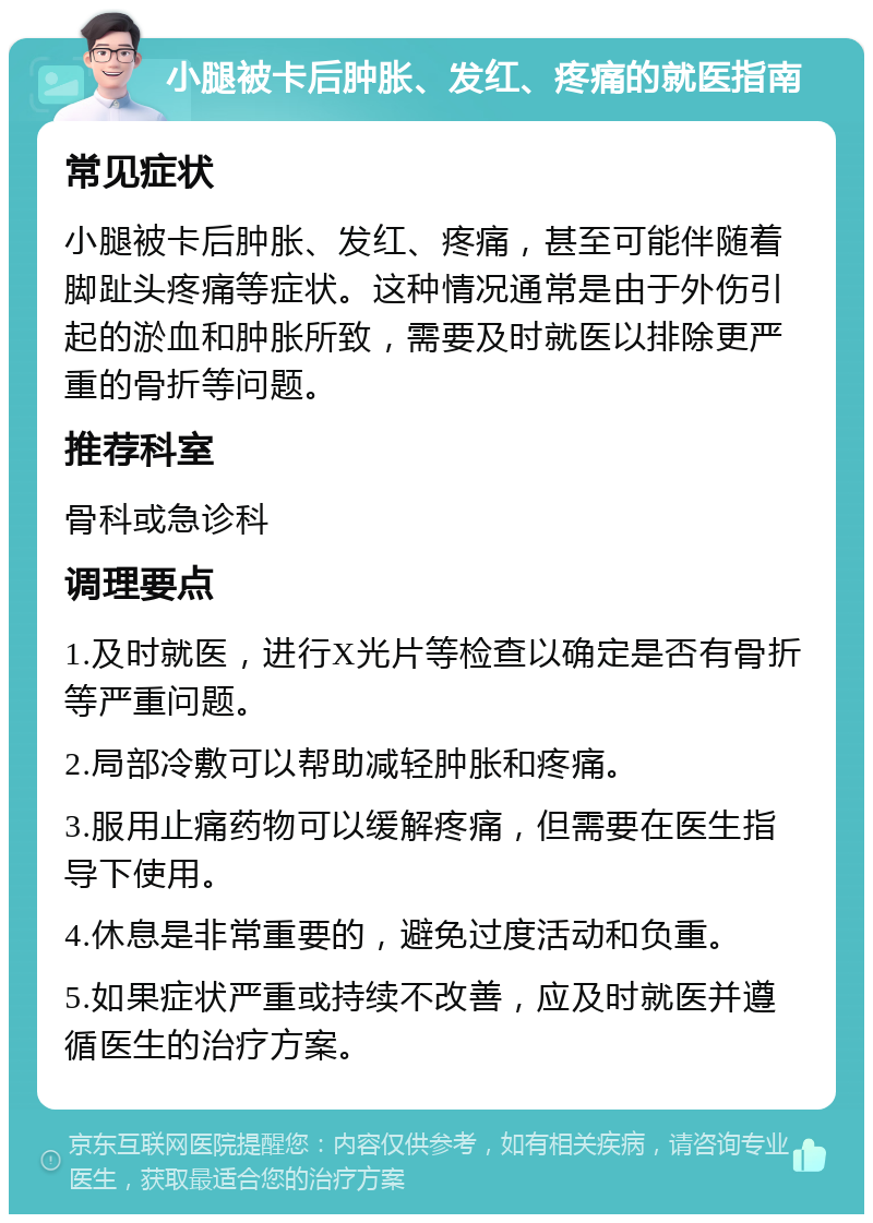 小腿被卡后肿胀、发红、疼痛的就医指南 常见症状 小腿被卡后肿胀、发红、疼痛，甚至可能伴随着脚趾头疼痛等症状。这种情况通常是由于外伤引起的淤血和肿胀所致，需要及时就医以排除更严重的骨折等问题。 推荐科室 骨科或急诊科 调理要点 1.及时就医，进行X光片等检查以确定是否有骨折等严重问题。 2.局部冷敷可以帮助减轻肿胀和疼痛。 3.服用止痛药物可以缓解疼痛，但需要在医生指导下使用。 4.休息是非常重要的，避免过度活动和负重。 5.如果症状严重或持续不改善，应及时就医并遵循医生的治疗方案。