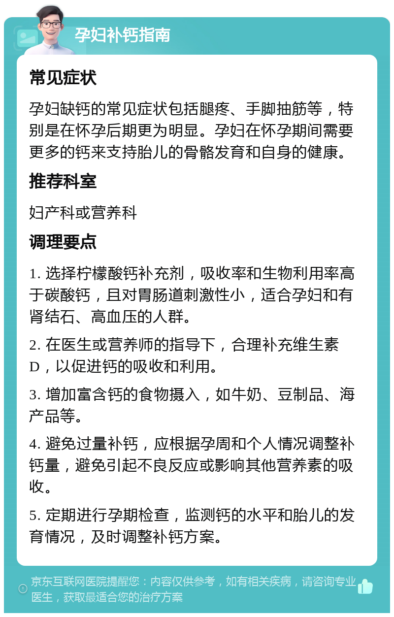 孕妇补钙指南 常见症状 孕妇缺钙的常见症状包括腿疼、手脚抽筋等，特别是在怀孕后期更为明显。孕妇在怀孕期间需要更多的钙来支持胎儿的骨骼发育和自身的健康。 推荐科室 妇产科或营养科 调理要点 1. 选择柠檬酸钙补充剂，吸收率和生物利用率高于碳酸钙，且对胃肠道刺激性小，适合孕妇和有肾结石、高血压的人群。 2. 在医生或营养师的指导下，合理补充维生素D，以促进钙的吸收和利用。 3. 增加富含钙的食物摄入，如牛奶、豆制品、海产品等。 4. 避免过量补钙，应根据孕周和个人情况调整补钙量，避免引起不良反应或影响其他营养素的吸收。 5. 定期进行孕期检查，监测钙的水平和胎儿的发育情况，及时调整补钙方案。