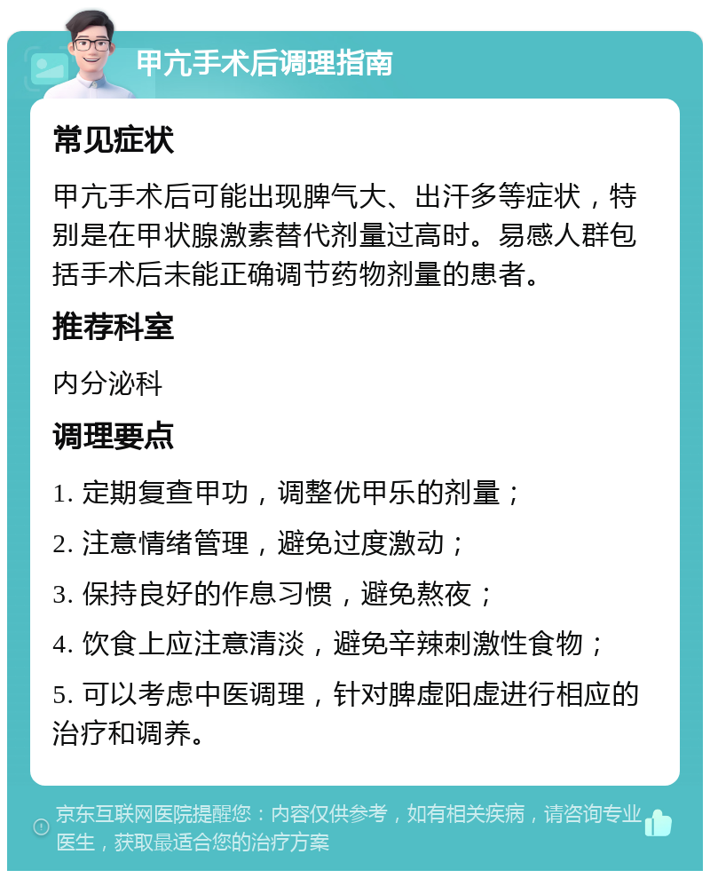 甲亢手术后调理指南 常见症状 甲亢手术后可能出现脾气大、出汗多等症状，特别是在甲状腺激素替代剂量过高时。易感人群包括手术后未能正确调节药物剂量的患者。 推荐科室 内分泌科 调理要点 1. 定期复查甲功，调整优甲乐的剂量； 2. 注意情绪管理，避免过度激动； 3. 保持良好的作息习惯，避免熬夜； 4. 饮食上应注意清淡，避免辛辣刺激性食物； 5. 可以考虑中医调理，针对脾虚阳虚进行相应的治疗和调养。