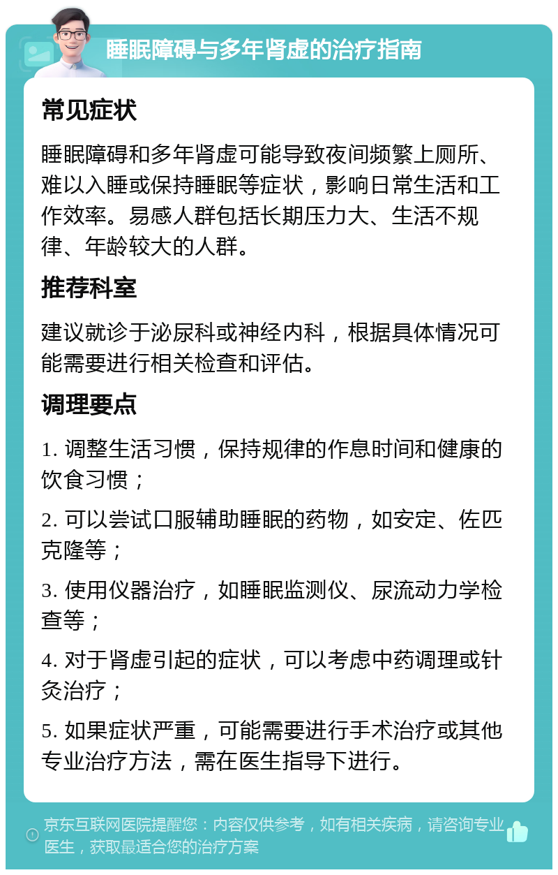 睡眠障碍与多年肾虚的治疗指南 常见症状 睡眠障碍和多年肾虚可能导致夜间频繁上厕所、难以入睡或保持睡眠等症状，影响日常生活和工作效率。易感人群包括长期压力大、生活不规律、年龄较大的人群。 推荐科室 建议就诊于泌尿科或神经内科，根据具体情况可能需要进行相关检查和评估。 调理要点 1. 调整生活习惯，保持规律的作息时间和健康的饮食习惯； 2. 可以尝试口服辅助睡眠的药物，如安定、佐匹克隆等； 3. 使用仪器治疗，如睡眠监测仪、尿流动力学检查等； 4. 对于肾虚引起的症状，可以考虑中药调理或针灸治疗； 5. 如果症状严重，可能需要进行手术治疗或其他专业治疗方法，需在医生指导下进行。