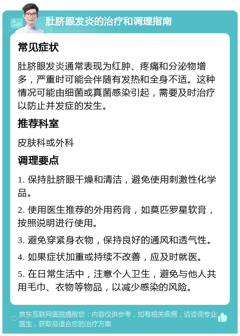 肚脐眼发炎的治疗和调理指南 常见症状 肚脐眼发炎通常表现为红肿、疼痛和分泌物增多，严重时可能会伴随有发热和全身不适。这种情况可能由细菌或真菌感染引起，需要及时治疗以防止并发症的发生。 推荐科室 皮肤科或外科 调理要点 1. 保持肚脐眼干燥和清洁，避免使用刺激性化学品。 2. 使用医生推荐的外用药膏，如莫匹罗星软膏，按照说明进行使用。 3. 避免穿紧身衣物，保持良好的通风和透气性。 4. 如果症状加重或持续不改善，应及时就医。 5. 在日常生活中，注意个人卫生，避免与他人共用毛巾、衣物等物品，以减少感染的风险。