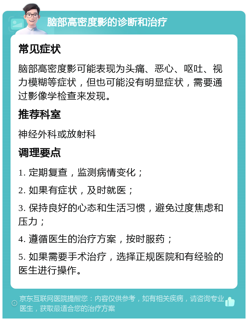 脑部高密度影的诊断和治疗 常见症状 脑部高密度影可能表现为头痛、恶心、呕吐、视力模糊等症状，但也可能没有明显症状，需要通过影像学检查来发现。 推荐科室 神经外科或放射科 调理要点 1. 定期复查，监测病情变化； 2. 如果有症状，及时就医； 3. 保持良好的心态和生活习惯，避免过度焦虑和压力； 4. 遵循医生的治疗方案，按时服药； 5. 如果需要手术治疗，选择正规医院和有经验的医生进行操作。