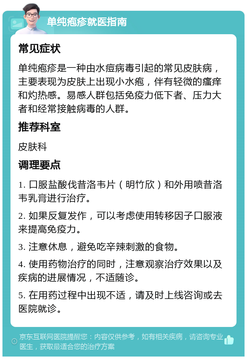 单纯疱疹就医指南 常见症状 单纯疱疹是一种由水痘病毒引起的常见皮肤病，主要表现为皮肤上出现小水疱，伴有轻微的瘙痒和灼热感。易感人群包括免疫力低下者、压力大者和经常接触病毒的人群。 推荐科室 皮肤科 调理要点 1. 口服盐酸伐昔洛韦片（明竹欣）和外用喷昔洛韦乳膏进行治疗。 2. 如果反复发作，可以考虑使用转移因子口服液来提高免疫力。 3. 注意休息，避免吃辛辣刺激的食物。 4. 使用药物治疗的同时，注意观察治疗效果以及疾病的进展情况，不适随诊。 5. 在用药过程中出现不适，请及时上线咨询或去医院就诊。