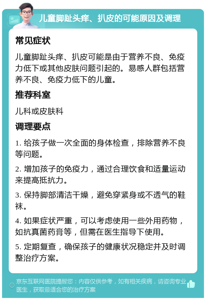 儿童脚趾头痒、扒皮的可能原因及调理 常见症状 儿童脚趾头痒、扒皮可能是由于营养不良、免疫力低下或其他皮肤问题引起的。易感人群包括营养不良、免疫力低下的儿童。 推荐科室 儿科或皮肤科 调理要点 1. 给孩子做一次全面的身体检查，排除营养不良等问题。 2. 增加孩子的免疫力，通过合理饮食和适量运动来提高抵抗力。 3. 保持脚部清洁干燥，避免穿紧身或不透气的鞋袜。 4. 如果症状严重，可以考虑使用一些外用药物，如抗真菌药膏等，但需在医生指导下使用。 5. 定期复查，确保孩子的健康状况稳定并及时调整治疗方案。