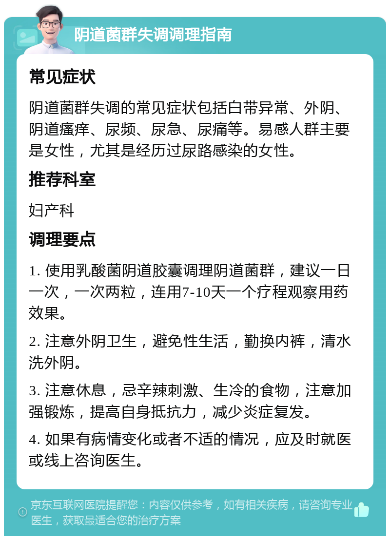 阴道菌群失调调理指南 常见症状 阴道菌群失调的常见症状包括白带异常、外阴、阴道瘙痒、尿频、尿急、尿痛等。易感人群主要是女性，尤其是经历过尿路感染的女性。 推荐科室 妇产科 调理要点 1. 使用乳酸菌阴道胶囊调理阴道菌群，建议一日一次，一次两粒，连用7-10天一个疗程观察用药效果。 2. 注意外阴卫生，避免性生活，勤换内裤，清水洗外阴。 3. 注意休息，忌辛辣刺激、生冷的食物，注意加强锻炼，提高自身抵抗力，减少炎症复发。 4. 如果有病情变化或者不适的情况，应及时就医或线上咨询医生。