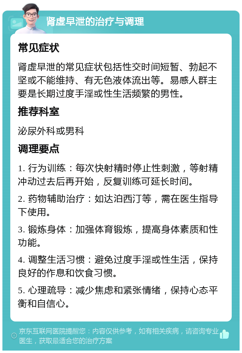 肾虚早泄的治疗与调理 常见症状 肾虚早泄的常见症状包括性交时间短暂、勃起不坚或不能维持、有无色液体流出等。易感人群主要是长期过度手淫或性生活频繁的男性。 推荐科室 泌尿外科或男科 调理要点 1. 行为训练：每次快射精时停止性刺激，等射精冲动过去后再开始，反复训练可延长时间。 2. 药物辅助治疗：如达泊西汀等，需在医生指导下使用。 3. 锻炼身体：加强体育锻炼，提高身体素质和性功能。 4. 调整生活习惯：避免过度手淫或性生活，保持良好的作息和饮食习惯。 5. 心理疏导：减少焦虑和紧张情绪，保持心态平衡和自信心。