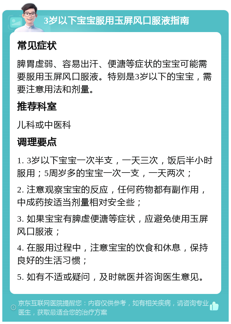 3岁以下宝宝服用玉屏风口服液指南 常见症状 脾胃虚弱、容易出汗、便溏等症状的宝宝可能需要服用玉屏风口服液。特别是3岁以下的宝宝，需要注意用法和剂量。 推荐科室 儿科或中医科 调理要点 1. 3岁以下宝宝一次半支，一天三次，饭后半小时服用；5周岁多的宝宝一次一支，一天两次； 2. 注意观察宝宝的反应，任何药物都有副作用，中成药按适当剂量相对安全些； 3. 如果宝宝有脾虚便溏等症状，应避免使用玉屏风口服液； 4. 在服用过程中，注意宝宝的饮食和休息，保持良好的生活习惯； 5. 如有不适或疑问，及时就医并咨询医生意见。