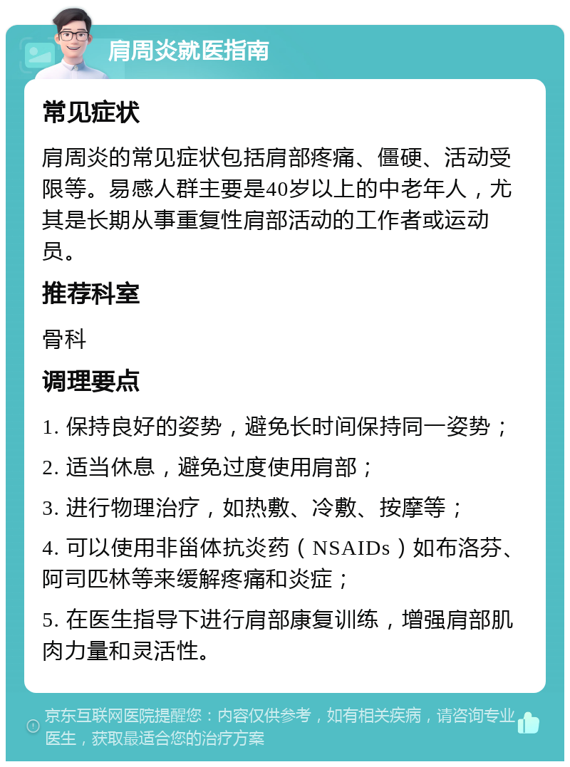 肩周炎就医指南 常见症状 肩周炎的常见症状包括肩部疼痛、僵硬、活动受限等。易感人群主要是40岁以上的中老年人，尤其是长期从事重复性肩部活动的工作者或运动员。 推荐科室 骨科 调理要点 1. 保持良好的姿势，避免长时间保持同一姿势； 2. 适当休息，避免过度使用肩部； 3. 进行物理治疗，如热敷、冷敷、按摩等； 4. 可以使用非甾体抗炎药（NSAIDs）如布洛芬、阿司匹林等来缓解疼痛和炎症； 5. 在医生指导下进行肩部康复训练，增强肩部肌肉力量和灵活性。