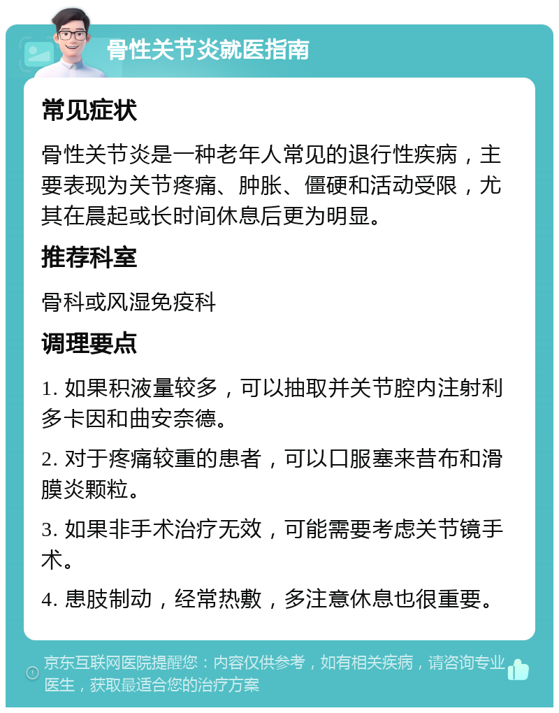 骨性关节炎就医指南 常见症状 骨性关节炎是一种老年人常见的退行性疾病，主要表现为关节疼痛、肿胀、僵硬和活动受限，尤其在晨起或长时间休息后更为明显。 推荐科室 骨科或风湿免疫科 调理要点 1. 如果积液量较多，可以抽取并关节腔内注射利多卡因和曲安奈德。 2. 对于疼痛较重的患者，可以口服塞来昔布和滑膜炎颗粒。 3. 如果非手术治疗无效，可能需要考虑关节镜手术。 4. 患肢制动，经常热敷，多注意休息也很重要。