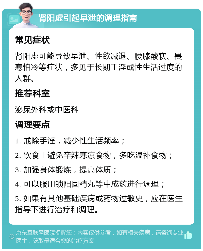 肾阳虚引起早泄的调理指南 常见症状 肾阳虚可能导致早泄、性欲减退、腰膝酸软、畏寒怕冷等症状，多见于长期手淫或性生活过度的人群。 推荐科室 泌尿外科或中医科 调理要点 1. 戒除手淫，减少性生活频率； 2. 饮食上避免辛辣寒凉食物，多吃温补食物； 3. 加强身体锻炼，提高体质； 4. 可以服用锁阳固精丸等中成药进行调理； 5. 如果有其他基础疾病或药物过敏史，应在医生指导下进行治疗和调理。