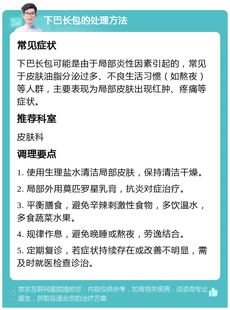 下巴长包的处理方法 常见症状 下巴长包可能是由于局部炎性因素引起的，常见于皮肤油脂分泌过多、不良生活习惯（如熬夜）等人群，主要表现为局部皮肤出现红肿、疼痛等症状。 推荐科室 皮肤科 调理要点 1. 使用生理盐水清洁局部皮肤，保持清洁干燥。 2. 局部外用莫匹罗星乳膏，抗炎对症治疗。 3. 平衡膳食，避免辛辣刺激性食物，多饮温水，多食蔬菜水果。 4. 规律作息，避免晚睡或熬夜，劳逸结合。 5. 定期复诊，若症状持续存在或改善不明显，需及时就医检查诊治。