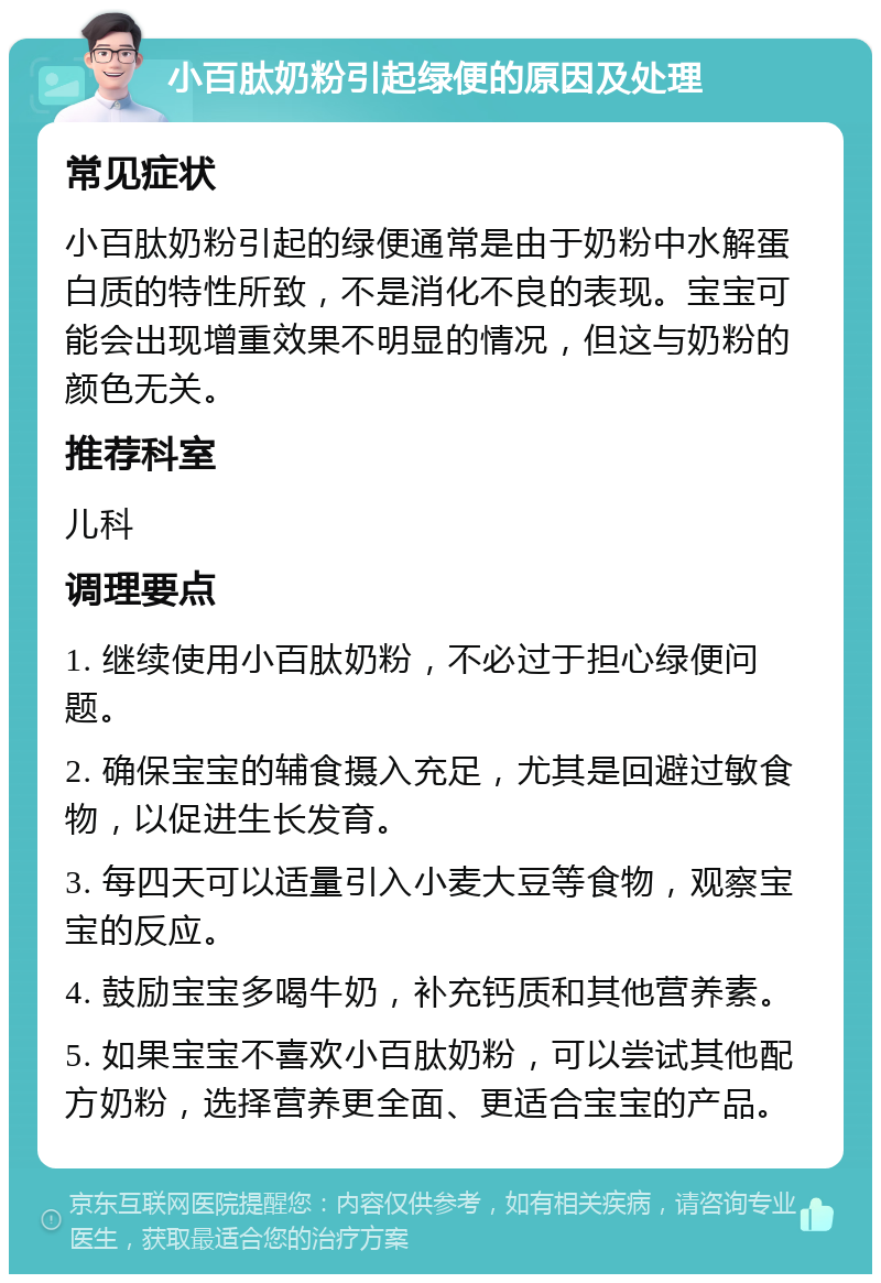 小百肽奶粉引起绿便的原因及处理 常见症状 小百肽奶粉引起的绿便通常是由于奶粉中水解蛋白质的特性所致，不是消化不良的表现。宝宝可能会出现增重效果不明显的情况，但这与奶粉的颜色无关。 推荐科室 儿科 调理要点 1. 继续使用小百肽奶粉，不必过于担心绿便问题。 2. 确保宝宝的辅食摄入充足，尤其是回避过敏食物，以促进生长发育。 3. 每四天可以适量引入小麦大豆等食物，观察宝宝的反应。 4. 鼓励宝宝多喝牛奶，补充钙质和其他营养素。 5. 如果宝宝不喜欢小百肽奶粉，可以尝试其他配方奶粉，选择营养更全面、更适合宝宝的产品。