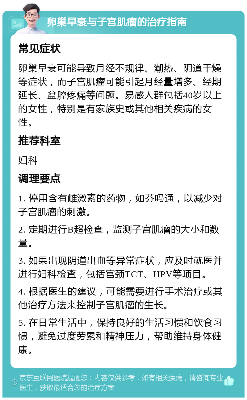 卵巢早衰与子宫肌瘤的治疗指南 常见症状 卵巢早衰可能导致月经不规律、潮热、阴道干燥等症状，而子宫肌瘤可能引起月经量增多、经期延长、盆腔疼痛等问题。易感人群包括40岁以上的女性，特别是有家族史或其他相关疾病的女性。 推荐科室 妇科 调理要点 1. 停用含有雌激素的药物，如芬吗通，以减少对子宫肌瘤的刺激。 2. 定期进行B超检查，监测子宫肌瘤的大小和数量。 3. 如果出现阴道出血等异常症状，应及时就医并进行妇科检查，包括宫颈TCT、HPV等项目。 4. 根据医生的建议，可能需要进行手术治疗或其他治疗方法来控制子宫肌瘤的生长。 5. 在日常生活中，保持良好的生活习惯和饮食习惯，避免过度劳累和精神压力，帮助维持身体健康。