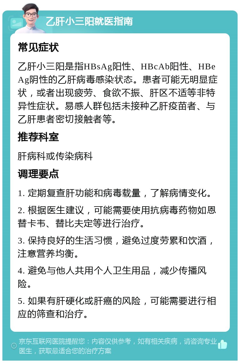 乙肝小三阳就医指南 常见症状 乙肝小三阳是指HBsAg阳性、HBcAb阳性、HBeAg阴性的乙肝病毒感染状态。患者可能无明显症状，或者出现疲劳、食欲不振、肝区不适等非特异性症状。易感人群包括未接种乙肝疫苗者、与乙肝患者密切接触者等。 推荐科室 肝病科或传染病科 调理要点 1. 定期复查肝功能和病毒载量，了解病情变化。 2. 根据医生建议，可能需要使用抗病毒药物如恩替卡韦、替比夫定等进行治疗。 3. 保持良好的生活习惯，避免过度劳累和饮酒，注意营养均衡。 4. 避免与他人共用个人卫生用品，减少传播风险。 5. 如果有肝硬化或肝癌的风险，可能需要进行相应的筛查和治疗。