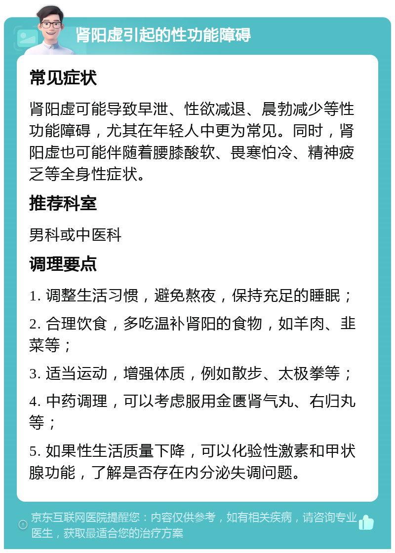 肾阳虚引起的性功能障碍 常见症状 肾阳虚可能导致早泄、性欲减退、晨勃减少等性功能障碍，尤其在年轻人中更为常见。同时，肾阳虚也可能伴随着腰膝酸软、畏寒怕冷、精神疲乏等全身性症状。 推荐科室 男科或中医科 调理要点 1. 调整生活习惯，避免熬夜，保持充足的睡眠； 2. 合理饮食，多吃温补肾阳的食物，如羊肉、韭菜等； 3. 适当运动，增强体质，例如散步、太极拳等； 4. 中药调理，可以考虑服用金匮肾气丸、右归丸等； 5. 如果性生活质量下降，可以化验性激素和甲状腺功能，了解是否存在内分泌失调问题。