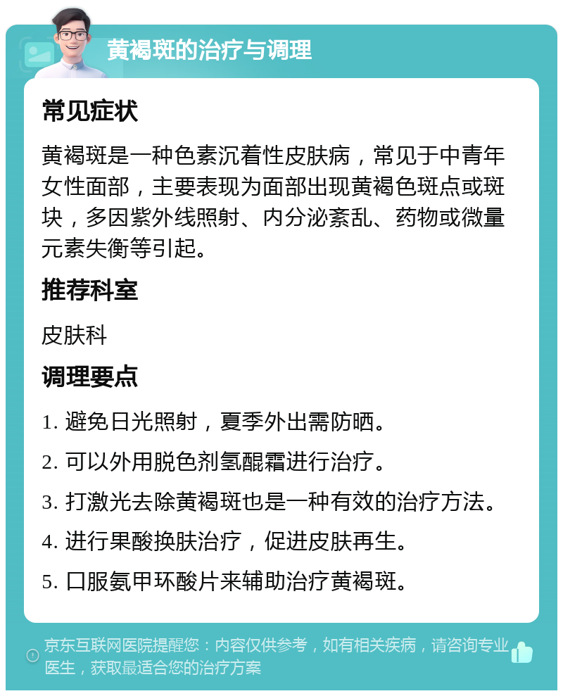 黄褐斑的治疗与调理 常见症状 黄褐斑是一种色素沉着性皮肤病，常见于中青年女性面部，主要表现为面部出现黄褐色斑点或斑块，多因紫外线照射、内分泌紊乱、药物或微量元素失衡等引起。 推荐科室 皮肤科 调理要点 1. 避免日光照射，夏季外出需防晒。 2. 可以外用脱色剂氢醌霜进行治疗。 3. 打激光去除黄褐斑也是一种有效的治疗方法。 4. 进行果酸换肤治疗，促进皮肤再生。 5. 口服氨甲环酸片来辅助治疗黄褐斑。