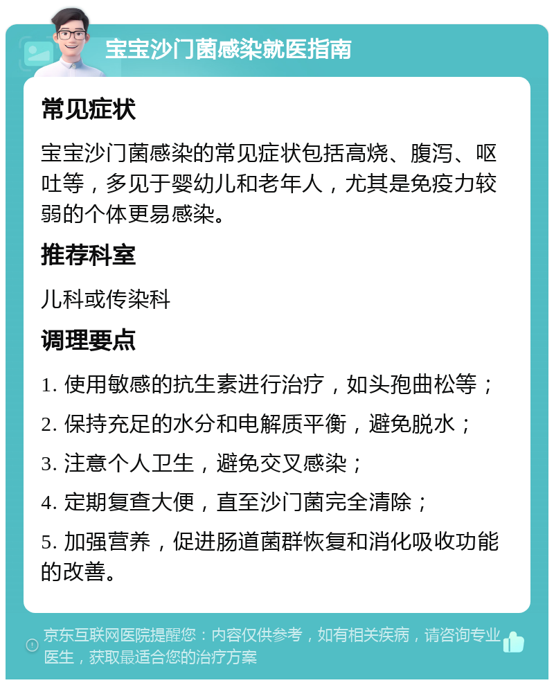 宝宝沙门菌感染就医指南 常见症状 宝宝沙门菌感染的常见症状包括高烧、腹泻、呕吐等，多见于婴幼儿和老年人，尤其是免疫力较弱的个体更易感染。 推荐科室 儿科或传染科 调理要点 1. 使用敏感的抗生素进行治疗，如头孢曲松等； 2. 保持充足的水分和电解质平衡，避免脱水； 3. 注意个人卫生，避免交叉感染； 4. 定期复查大便，直至沙门菌完全清除； 5. 加强营养，促进肠道菌群恢复和消化吸收功能的改善。