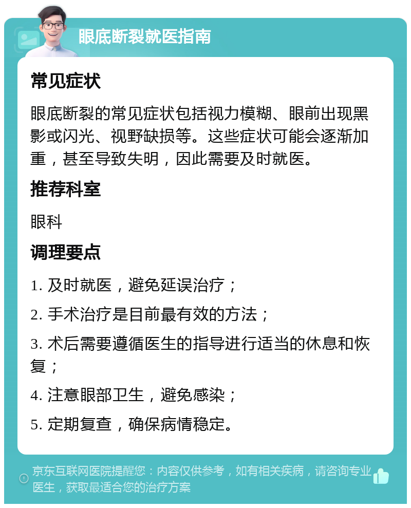 眼底断裂就医指南 常见症状 眼底断裂的常见症状包括视力模糊、眼前出现黑影或闪光、视野缺损等。这些症状可能会逐渐加重，甚至导致失明，因此需要及时就医。 推荐科室 眼科 调理要点 1. 及时就医，避免延误治疗； 2. 手术治疗是目前最有效的方法； 3. 术后需要遵循医生的指导进行适当的休息和恢复； 4. 注意眼部卫生，避免感染； 5. 定期复查，确保病情稳定。