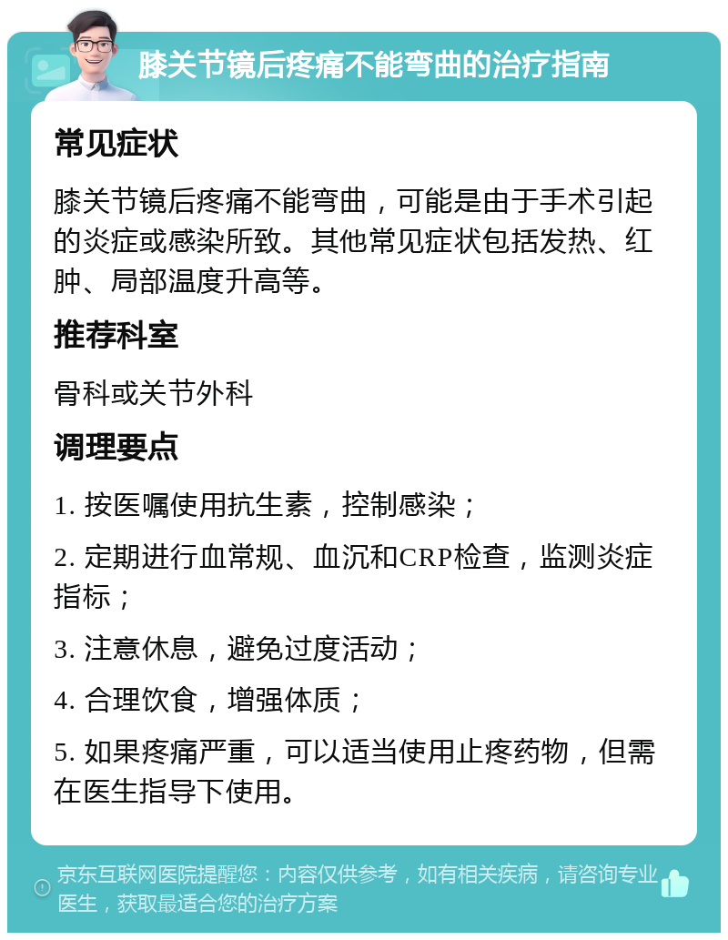 膝关节镜后疼痛不能弯曲的治疗指南 常见症状 膝关节镜后疼痛不能弯曲，可能是由于手术引起的炎症或感染所致。其他常见症状包括发热、红肿、局部温度升高等。 推荐科室 骨科或关节外科 调理要点 1. 按医嘱使用抗生素，控制感染； 2. 定期进行血常规、血沉和CRP检查，监测炎症指标； 3. 注意休息，避免过度活动； 4. 合理饮食，增强体质； 5. 如果疼痛严重，可以适当使用止疼药物，但需在医生指导下使用。