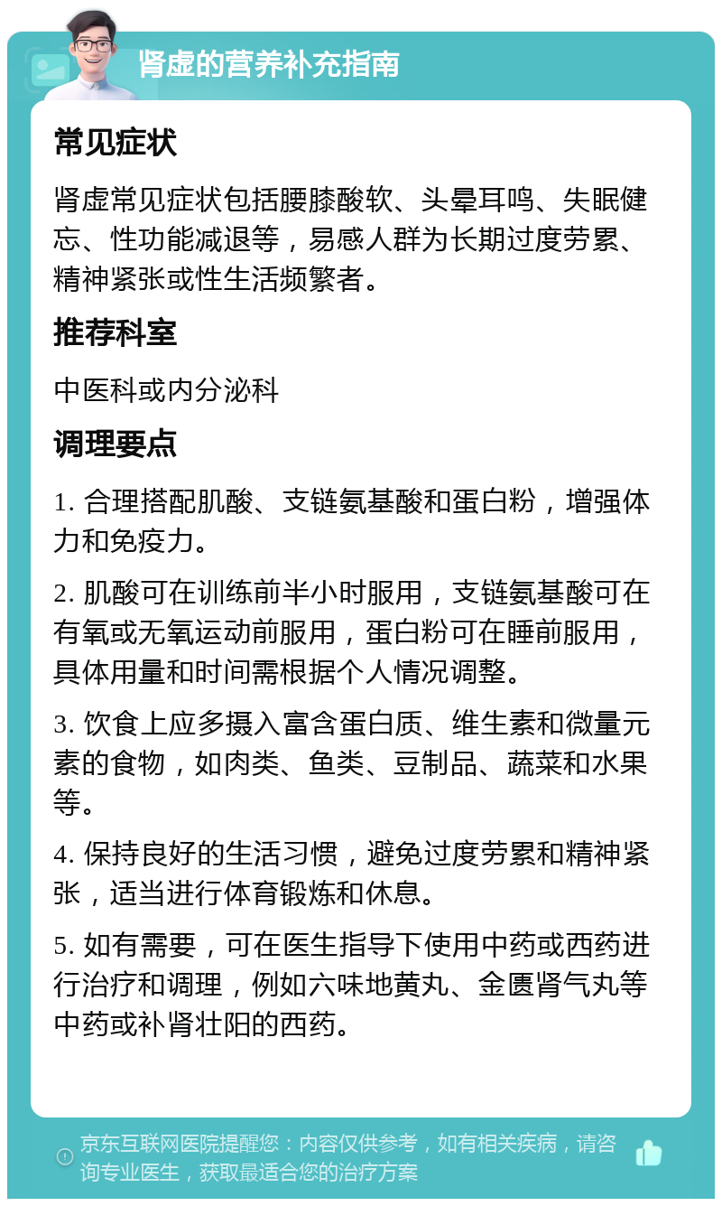 肾虚的营养补充指南 常见症状 肾虚常见症状包括腰膝酸软、头晕耳鸣、失眠健忘、性功能减退等，易感人群为长期过度劳累、精神紧张或性生活频繁者。 推荐科室 中医科或内分泌科 调理要点 1. 合理搭配肌酸、支链氨基酸和蛋白粉，增强体力和免疫力。 2. 肌酸可在训练前半小时服用，支链氨基酸可在有氧或无氧运动前服用，蛋白粉可在睡前服用，具体用量和时间需根据个人情况调整。 3. 饮食上应多摄入富含蛋白质、维生素和微量元素的食物，如肉类、鱼类、豆制品、蔬菜和水果等。 4. 保持良好的生活习惯，避免过度劳累和精神紧张，适当进行体育锻炼和休息。 5. 如有需要，可在医生指导下使用中药或西药进行治疗和调理，例如六味地黄丸、金匮肾气丸等中药或补肾壮阳的西药。