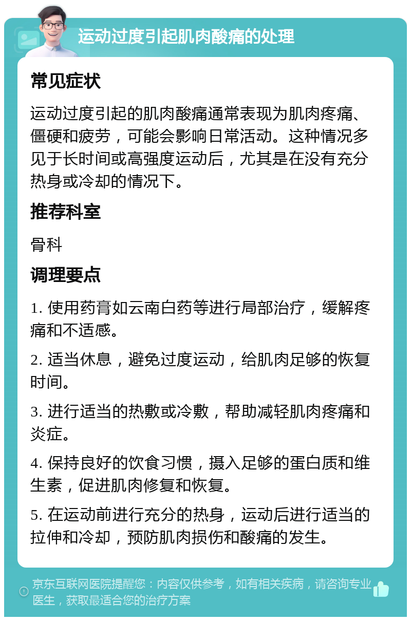 运动过度引起肌肉酸痛的处理 常见症状 运动过度引起的肌肉酸痛通常表现为肌肉疼痛、僵硬和疲劳，可能会影响日常活动。这种情况多见于长时间或高强度运动后，尤其是在没有充分热身或冷却的情况下。 推荐科室 骨科 调理要点 1. 使用药膏如云南白药等进行局部治疗，缓解疼痛和不适感。 2. 适当休息，避免过度运动，给肌肉足够的恢复时间。 3. 进行适当的热敷或冷敷，帮助减轻肌肉疼痛和炎症。 4. 保持良好的饮食习惯，摄入足够的蛋白质和维生素，促进肌肉修复和恢复。 5. 在运动前进行充分的热身，运动后进行适当的拉伸和冷却，预防肌肉损伤和酸痛的发生。