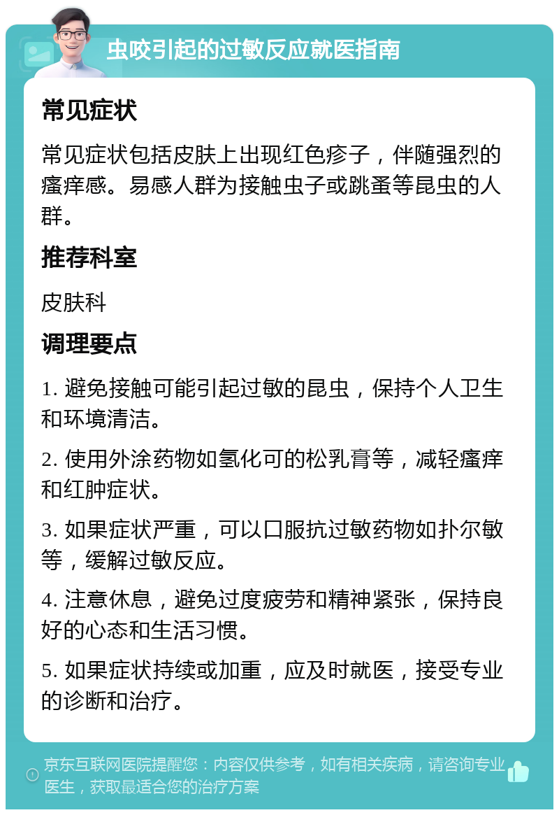 虫咬引起的过敏反应就医指南 常见症状 常见症状包括皮肤上出现红色疹子，伴随强烈的瘙痒感。易感人群为接触虫子或跳蚤等昆虫的人群。 推荐科室 皮肤科 调理要点 1. 避免接触可能引起过敏的昆虫，保持个人卫生和环境清洁。 2. 使用外涂药物如氢化可的松乳膏等，减轻瘙痒和红肿症状。 3. 如果症状严重，可以口服抗过敏药物如扑尔敏等，缓解过敏反应。 4. 注意休息，避免过度疲劳和精神紧张，保持良好的心态和生活习惯。 5. 如果症状持续或加重，应及时就医，接受专业的诊断和治疗。