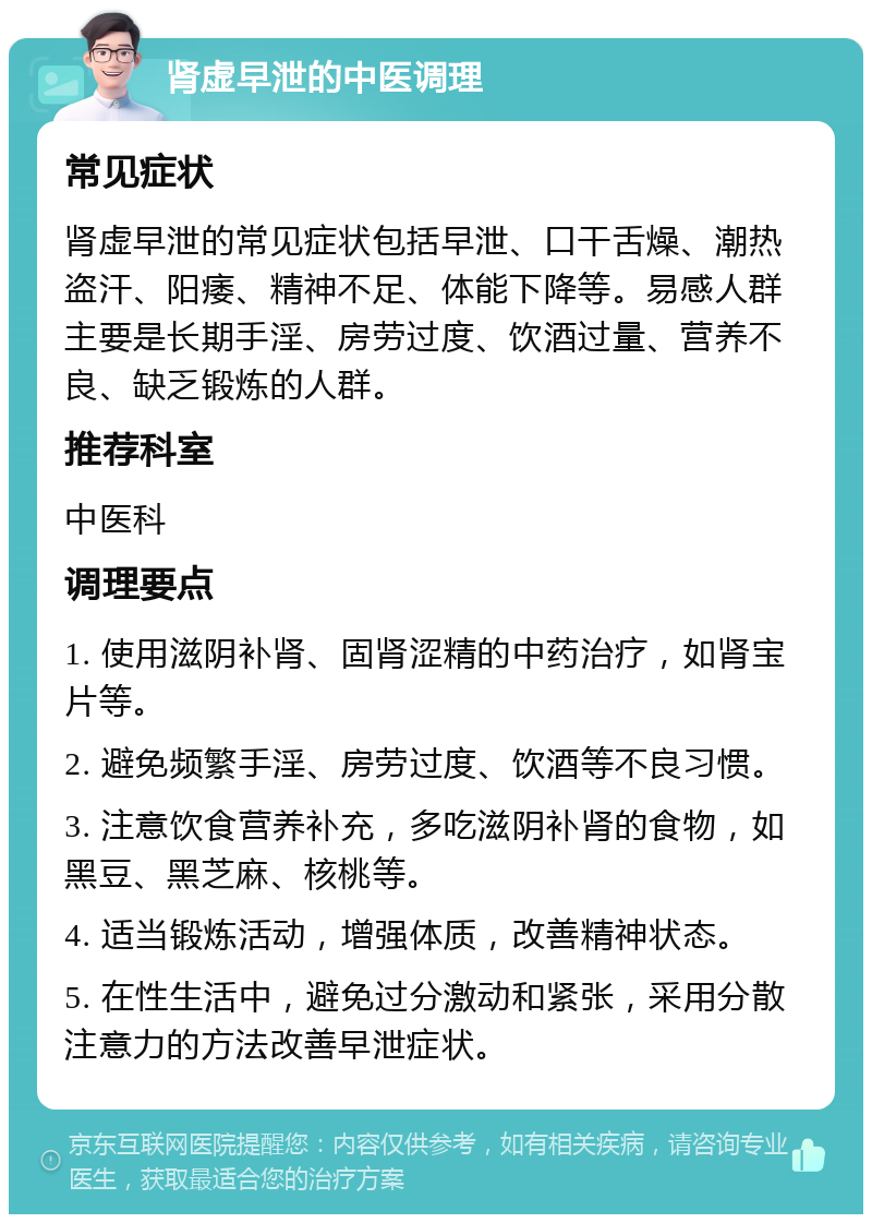 肾虚早泄的中医调理 常见症状 肾虚早泄的常见症状包括早泄、口干舌燥、潮热盗汗、阳痿、精神不足、体能下降等。易感人群主要是长期手淫、房劳过度、饮酒过量、营养不良、缺乏锻炼的人群。 推荐科室 中医科 调理要点 1. 使用滋阴补肾、固肾涩精的中药治疗，如肾宝片等。 2. 避免频繁手淫、房劳过度、饮酒等不良习惯。 3. 注意饮食营养补充，多吃滋阴补肾的食物，如黑豆、黑芝麻、核桃等。 4. 适当锻炼活动，增强体质，改善精神状态。 5. 在性生活中，避免过分激动和紧张，采用分散注意力的方法改善早泄症状。