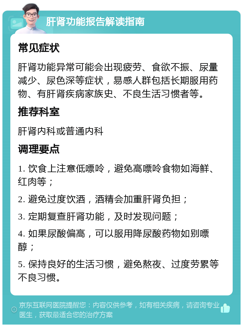 肝肾功能报告解读指南 常见症状 肝肾功能异常可能会出现疲劳、食欲不振、尿量减少、尿色深等症状，易感人群包括长期服用药物、有肝肾疾病家族史、不良生活习惯者等。 推荐科室 肝肾内科或普通内科 调理要点 1. 饮食上注意低嘌呤，避免高嘌呤食物如海鲜、红肉等； 2. 避免过度饮酒，酒精会加重肝肾负担； 3. 定期复查肝肾功能，及时发现问题； 4. 如果尿酸偏高，可以服用降尿酸药物如别嘌醇； 5. 保持良好的生活习惯，避免熬夜、过度劳累等不良习惯。