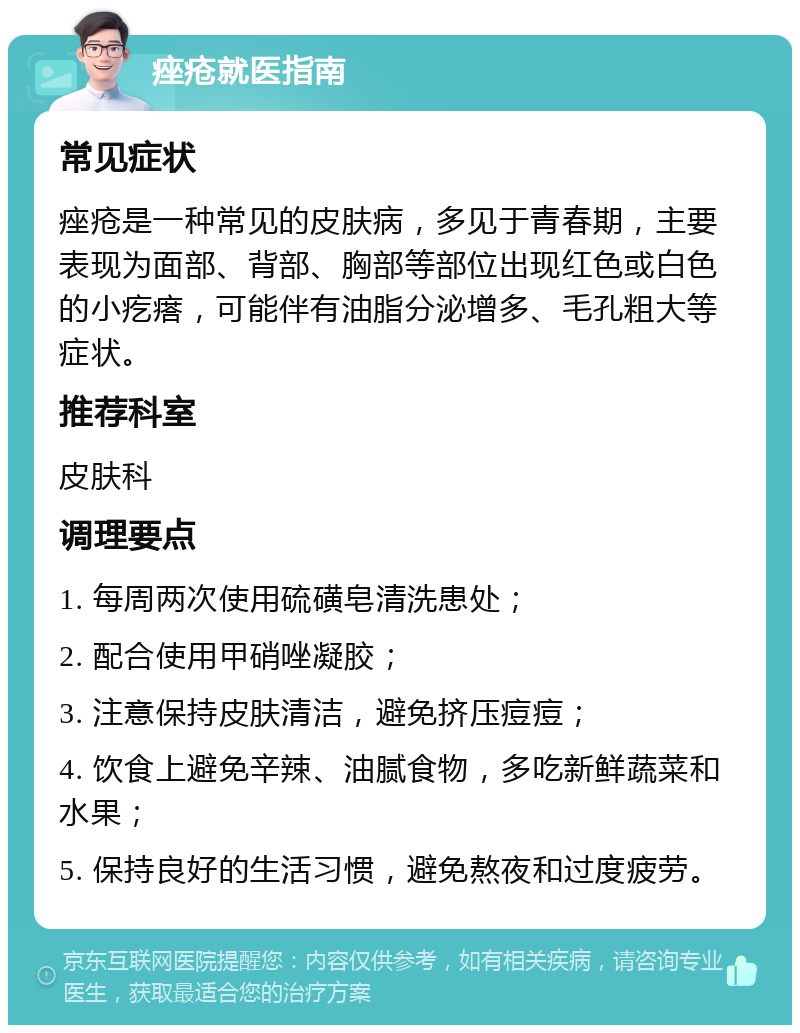 痤疮就医指南 常见症状 痤疮是一种常见的皮肤病，多见于青春期，主要表现为面部、背部、胸部等部位出现红色或白色的小疙瘩，可能伴有油脂分泌增多、毛孔粗大等症状。 推荐科室 皮肤科 调理要点 1. 每周两次使用硫磺皂清洗患处； 2. 配合使用甲硝唑凝胶； 3. 注意保持皮肤清洁，避免挤压痘痘； 4. 饮食上避免辛辣、油腻食物，多吃新鲜蔬菜和水果； 5. 保持良好的生活习惯，避免熬夜和过度疲劳。