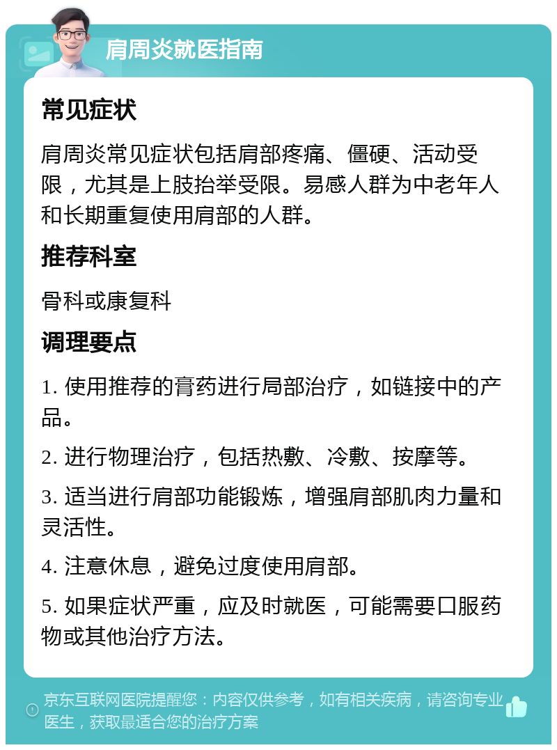 肩周炎就医指南 常见症状 肩周炎常见症状包括肩部疼痛、僵硬、活动受限，尤其是上肢抬举受限。易感人群为中老年人和长期重复使用肩部的人群。 推荐科室 骨科或康复科 调理要点 1. 使用推荐的膏药进行局部治疗，如链接中的产品。 2. 进行物理治疗，包括热敷、冷敷、按摩等。 3. 适当进行肩部功能锻炼，增强肩部肌肉力量和灵活性。 4. 注意休息，避免过度使用肩部。 5. 如果症状严重，应及时就医，可能需要口服药物或其他治疗方法。