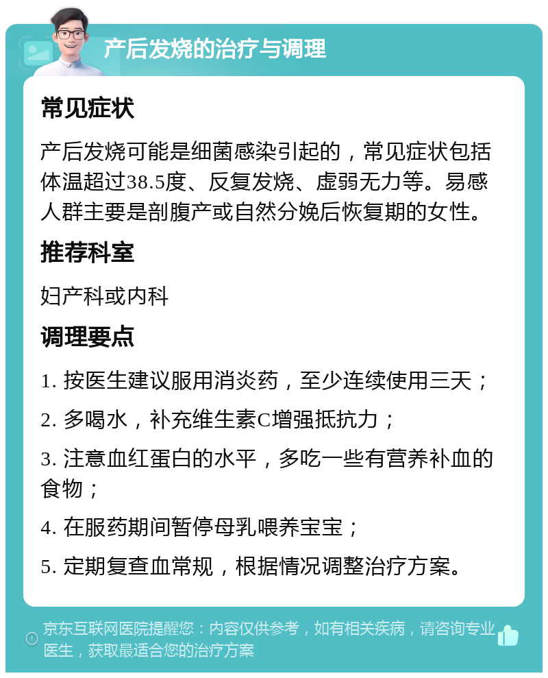 产后发烧的治疗与调理 常见症状 产后发烧可能是细菌感染引起的，常见症状包括体温超过38.5度、反复发烧、虚弱无力等。易感人群主要是剖腹产或自然分娩后恢复期的女性。 推荐科室 妇产科或内科 调理要点 1. 按医生建议服用消炎药，至少连续使用三天； 2. 多喝水，补充维生素C增强抵抗力； 3. 注意血红蛋白的水平，多吃一些有营养补血的食物； 4. 在服药期间暂停母乳喂养宝宝； 5. 定期复查血常规，根据情况调整治疗方案。