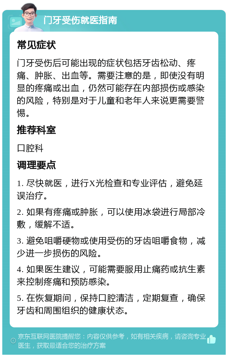 门牙受伤就医指南 常见症状 门牙受伤后可能出现的症状包括牙齿松动、疼痛、肿胀、出血等。需要注意的是，即使没有明显的疼痛或出血，仍然可能存在内部损伤或感染的风险，特别是对于儿童和老年人来说更需要警惕。 推荐科室 口腔科 调理要点 1. 尽快就医，进行X光检查和专业评估，避免延误治疗。 2. 如果有疼痛或肿胀，可以使用冰袋进行局部冷敷，缓解不适。 3. 避免咀嚼硬物或使用受伤的牙齿咀嚼食物，减少进一步损伤的风险。 4. 如果医生建议，可能需要服用止痛药或抗生素来控制疼痛和预防感染。 5. 在恢复期间，保持口腔清洁，定期复查，确保牙齿和周围组织的健康状态。