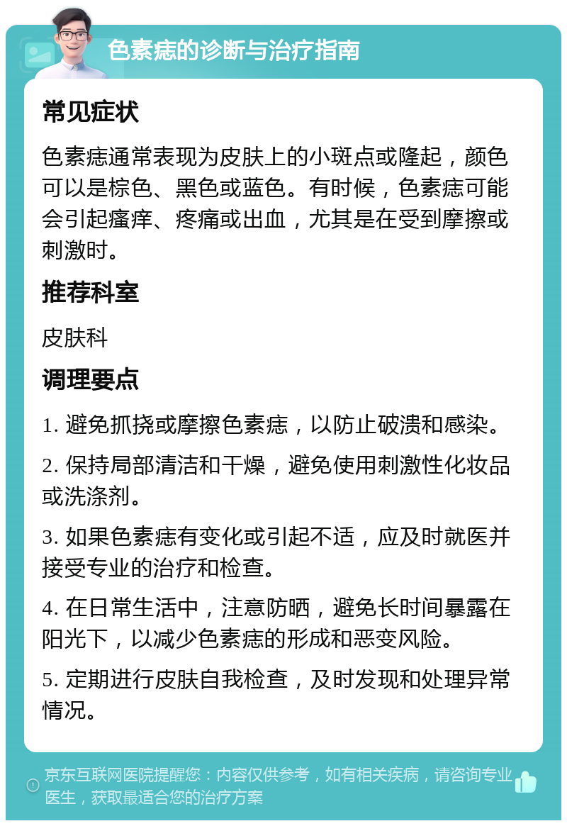 色素痣的诊断与治疗指南 常见症状 色素痣通常表现为皮肤上的小斑点或隆起，颜色可以是棕色、黑色或蓝色。有时候，色素痣可能会引起瘙痒、疼痛或出血，尤其是在受到摩擦或刺激时。 推荐科室 皮肤科 调理要点 1. 避免抓挠或摩擦色素痣，以防止破溃和感染。 2. 保持局部清洁和干燥，避免使用刺激性化妆品或洗涤剂。 3. 如果色素痣有变化或引起不适，应及时就医并接受专业的治疗和检查。 4. 在日常生活中，注意防晒，避免长时间暴露在阳光下，以减少色素痣的形成和恶变风险。 5. 定期进行皮肤自我检查，及时发现和处理异常情况。