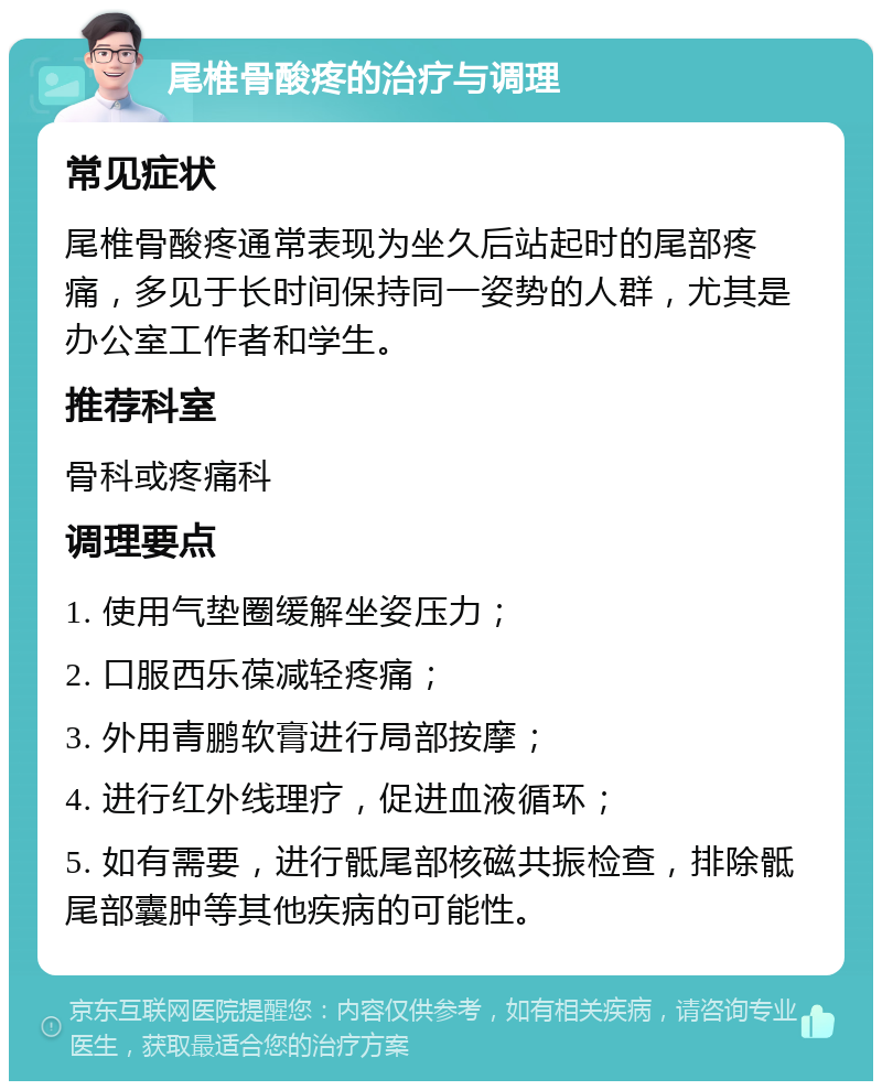 尾椎骨酸疼的治疗与调理 常见症状 尾椎骨酸疼通常表现为坐久后站起时的尾部疼痛，多见于长时间保持同一姿势的人群，尤其是办公室工作者和学生。 推荐科室 骨科或疼痛科 调理要点 1. 使用气垫圈缓解坐姿压力； 2. 口服西乐葆减轻疼痛； 3. 外用青鹏软膏进行局部按摩； 4. 进行红外线理疗，促进血液循环； 5. 如有需要，进行骶尾部核磁共振检查，排除骶尾部囊肿等其他疾病的可能性。