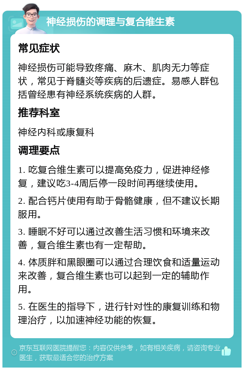 神经损伤的调理与复合维生素 常见症状 神经损伤可能导致疼痛、麻木、肌肉无力等症状，常见于脊髓炎等疾病的后遗症。易感人群包括曾经患有神经系统疾病的人群。 推荐科室 神经内科或康复科 调理要点 1. 吃复合维生素可以提高免疫力，促进神经修复，建议吃3-4周后停一段时间再继续使用。 2. 配合钙片使用有助于骨骼健康，但不建议长期服用。 3. 睡眠不好可以通过改善生活习惯和环境来改善，复合维生素也有一定帮助。 4. 体质胖和黑眼圈可以通过合理饮食和适量运动来改善，复合维生素也可以起到一定的辅助作用。 5. 在医生的指导下，进行针对性的康复训练和物理治疗，以加速神经功能的恢复。