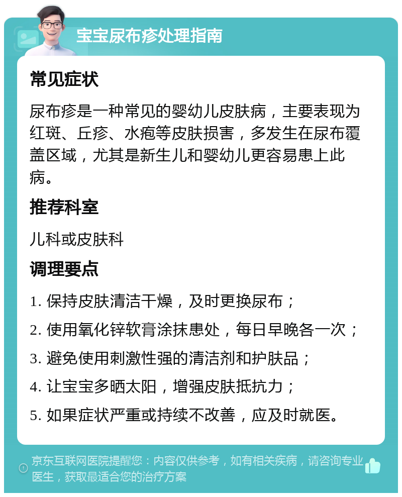 宝宝尿布疹处理指南 常见症状 尿布疹是一种常见的婴幼儿皮肤病，主要表现为红斑、丘疹、水疱等皮肤损害，多发生在尿布覆盖区域，尤其是新生儿和婴幼儿更容易患上此病。 推荐科室 儿科或皮肤科 调理要点 1. 保持皮肤清洁干燥，及时更换尿布； 2. 使用氧化锌软膏涂抹患处，每日早晚各一次； 3. 避免使用刺激性强的清洁剂和护肤品； 4. 让宝宝多晒太阳，增强皮肤抵抗力； 5. 如果症状严重或持续不改善，应及时就医。