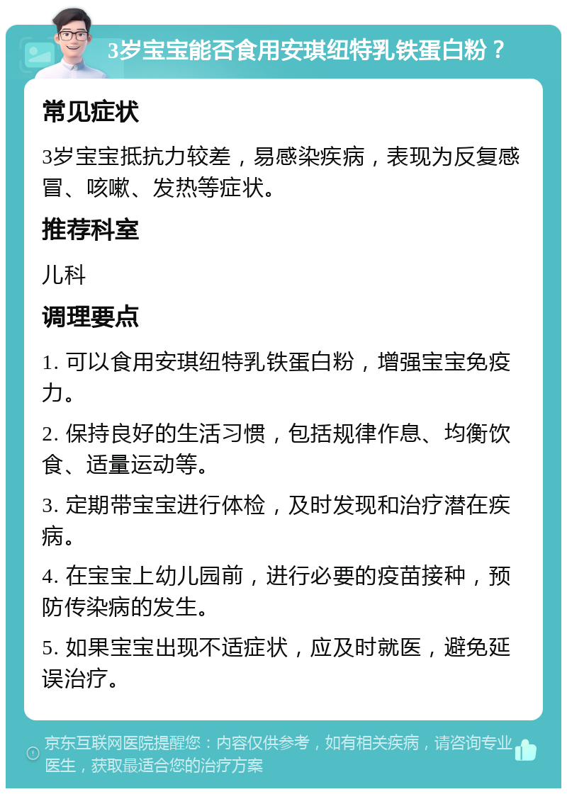 3岁宝宝能否食用安琪纽特乳铁蛋白粉？ 常见症状 3岁宝宝抵抗力较差，易感染疾病，表现为反复感冒、咳嗽、发热等症状。 推荐科室 儿科 调理要点 1. 可以食用安琪纽特乳铁蛋白粉，增强宝宝免疫力。 2. 保持良好的生活习惯，包括规律作息、均衡饮食、适量运动等。 3. 定期带宝宝进行体检，及时发现和治疗潜在疾病。 4. 在宝宝上幼儿园前，进行必要的疫苗接种，预防传染病的发生。 5. 如果宝宝出现不适症状，应及时就医，避免延误治疗。