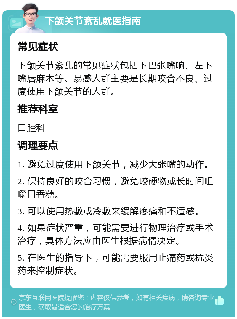 下颌关节紊乱就医指南 常见症状 下颌关节紊乱的常见症状包括下巴张嘴响、左下嘴唇麻木等。易感人群主要是长期咬合不良、过度使用下颌关节的人群。 推荐科室 口腔科 调理要点 1. 避免过度使用下颌关节，减少大张嘴的动作。 2. 保持良好的咬合习惯，避免咬硬物或长时间咀嚼口香糖。 3. 可以使用热敷或冷敷来缓解疼痛和不适感。 4. 如果症状严重，可能需要进行物理治疗或手术治疗，具体方法应由医生根据病情决定。 5. 在医生的指导下，可能需要服用止痛药或抗炎药来控制症状。