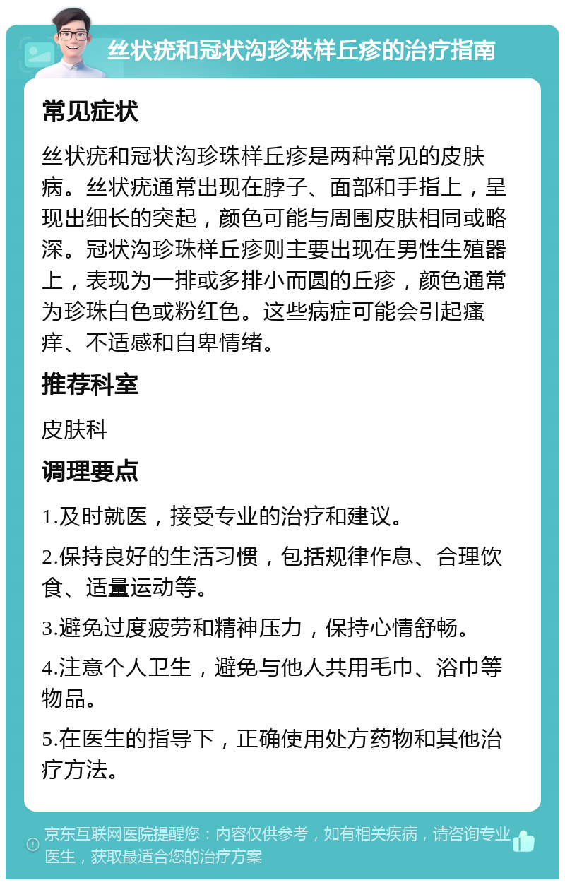 丝状疣和冠状沟珍珠样丘疹的治疗指南 常见症状 丝状疣和冠状沟珍珠样丘疹是两种常见的皮肤病。丝状疣通常出现在脖子、面部和手指上，呈现出细长的突起，颜色可能与周围皮肤相同或略深。冠状沟珍珠样丘疹则主要出现在男性生殖器上，表现为一排或多排小而圆的丘疹，颜色通常为珍珠白色或粉红色。这些病症可能会引起瘙痒、不适感和自卑情绪。 推荐科室 皮肤科 调理要点 1.及时就医，接受专业的治疗和建议。 2.保持良好的生活习惯，包括规律作息、合理饮食、适量运动等。 3.避免过度疲劳和精神压力，保持心情舒畅。 4.注意个人卫生，避免与他人共用毛巾、浴巾等物品。 5.在医生的指导下，正确使用处方药物和其他治疗方法。