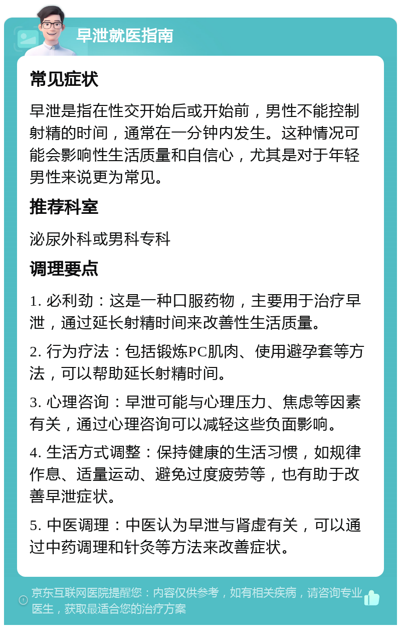 早泄就医指南 常见症状 早泄是指在性交开始后或开始前，男性不能控制射精的时间，通常在一分钟内发生。这种情况可能会影响性生活质量和自信心，尤其是对于年轻男性来说更为常见。 推荐科室 泌尿外科或男科专科 调理要点 1. 必利劲：这是一种口服药物，主要用于治疗早泄，通过延长射精时间来改善性生活质量。 2. 行为疗法：包括锻炼PC肌肉、使用避孕套等方法，可以帮助延长射精时间。 3. 心理咨询：早泄可能与心理压力、焦虑等因素有关，通过心理咨询可以减轻这些负面影响。 4. 生活方式调整：保持健康的生活习惯，如规律作息、适量运动、避免过度疲劳等，也有助于改善早泄症状。 5. 中医调理：中医认为早泄与肾虚有关，可以通过中药调理和针灸等方法来改善症状。